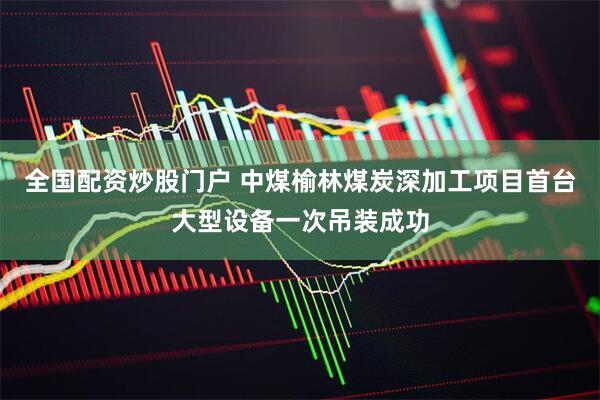 全国配资炒股门户 中煤榆林煤炭深加工项目首台大型设备一次吊装成功