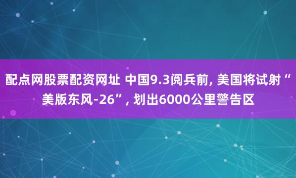 配点网股票配资网址 中国9.3阅兵前, 美国将试射“美版东风-26”, 划出6000公里警告区