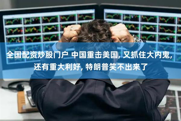 全国配资炒股门户 中国重击美国, 又抓住大内鬼, 还有重大利好, 特朗普笑不出来了