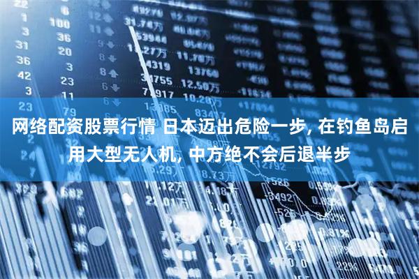 网络配资股票行情 日本迈出危险一步, 在钓鱼岛启用大型无人机, 中方绝不会后退半步