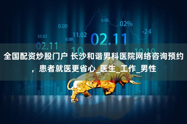 全国配资炒股门户 长沙和谐男科医院网络咨询预约，患者就医更省心_医生_工作_男性