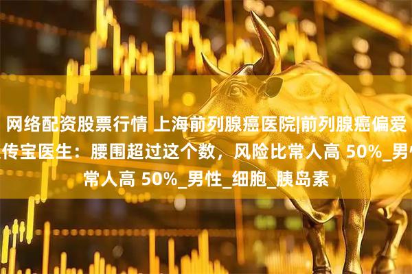 网络配资股票行情 上海前列腺癌医院|前列腺癌偏爱 “胖男人”？裴传宝医生：腰围超过这个数，风险比常人高 50%_男性_细胞_胰岛素