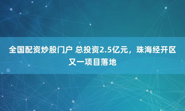 全国配资炒股门户 总投资2.5亿元，珠海经开区又一项目落地