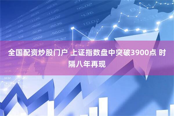 全国配资炒股门户 上证指数盘中突破3900点 时隔八年再现