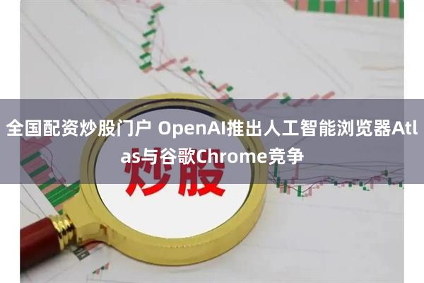全国配资炒股门户 OpenAI推出人工智能浏览器Atlas与谷歌Chrome竞争