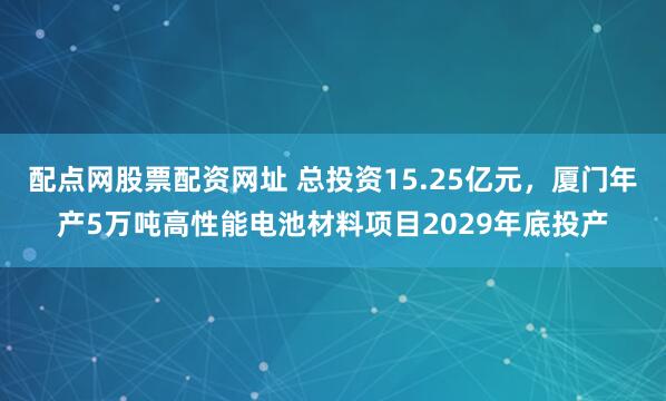 配点网股票配资网址 总投资15.25亿元，厦门年产5万吨高性能电池材料项目2029年底投产