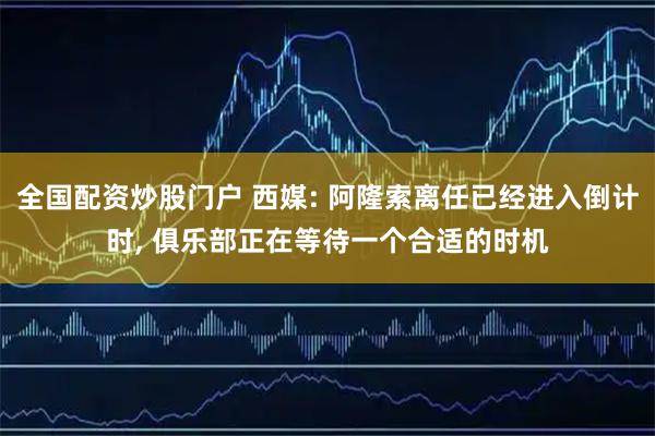 全国配资炒股门户 西媒: 阿隆索离任已经进入倒计时, 俱乐部正在等待一个合适的时机