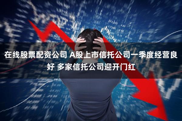 在线股票配资公司 A股上市信托公司一季度经营良好 多家信托公司迎开门红
