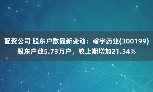 配资公司 股东户数最新变动：翰宇药业(300199)股东户数5.73万户，较上期增加21.34%