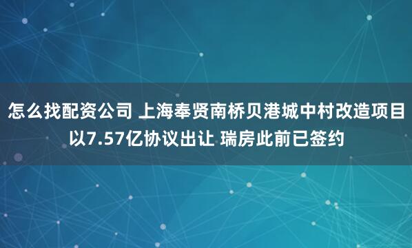 怎么找配资公司 上海奉贤南桥贝港城中村改造项目以7.57亿协议出让 瑞房此前已签约