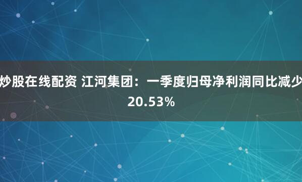 炒股在线配资 江河集团：一季度归母净利润同比减少20.53%