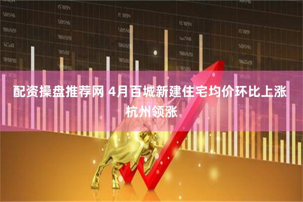 配资操盘推荐网 4月百城新建住宅均价环比上涨 杭州领涨