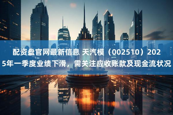 配资盘官网最新信息 天汽模（002510）2025年一季度业绩下滑，需关注应收账款及现金流状况