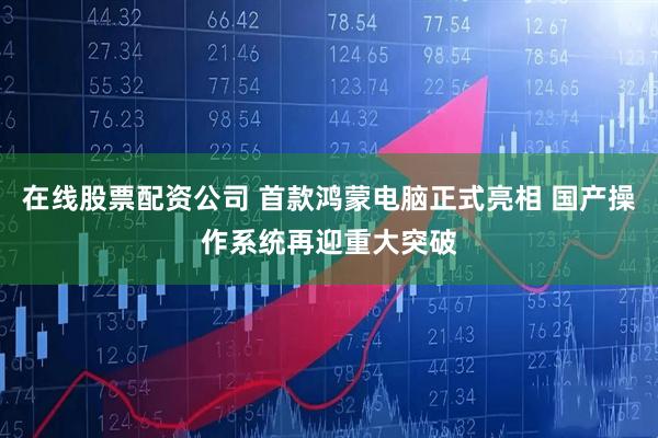 在线股票配资公司 首款鸿蒙电脑正式亮相 国产操作系统再迎重大突破
