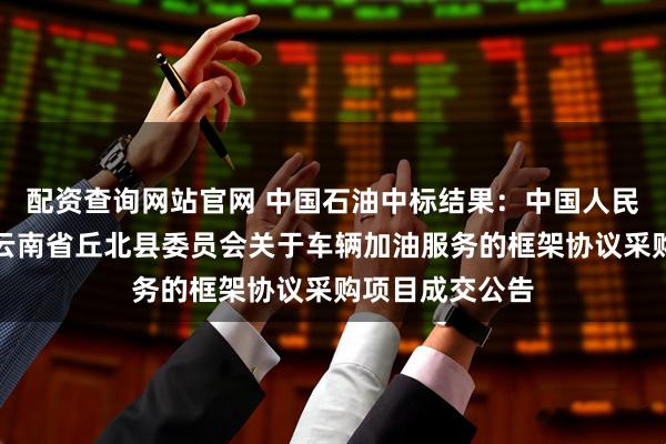 配资查询网站官网 中国石油中标结果：中国人民政治协商会议云南省丘北县委员会关于车辆加油服务的框架协议采购项目成交公告