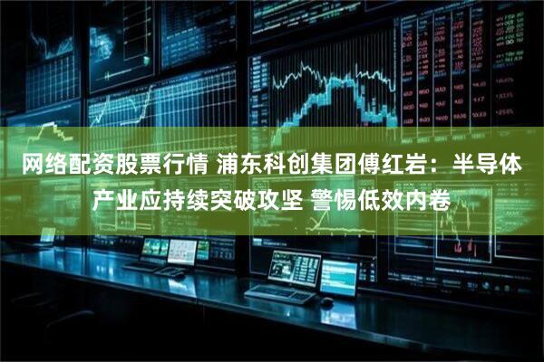 网络配资股票行情 浦东科创集团傅红岩：半导体产业应持续突破攻坚 警惕低效内卷