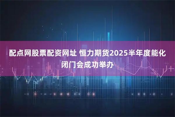 配点网股票配资网址 恒力期货2025半年度能化闭门会成功举办