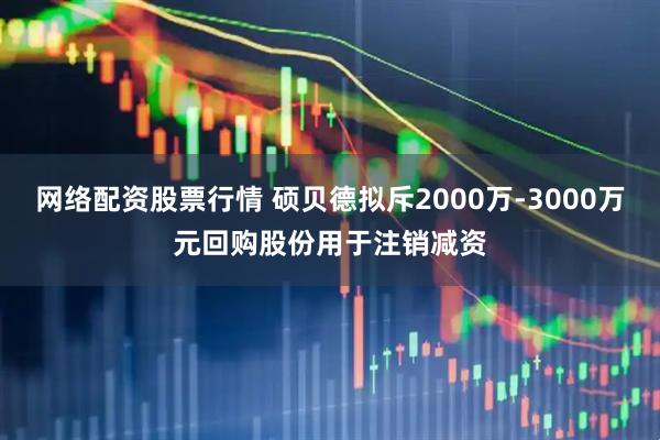 网络配资股票行情 硕贝德拟斥2000万-3000万元回购股份用于注销减资