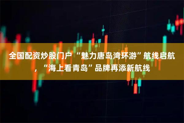 全国配资炒股门户 “魅力唐岛湾环游”航线启航，“海上看青岛”品牌再添新航线