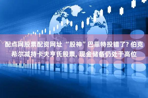 配点网股票配资网址 “股神”巴菲特投错了? 伯克希尔减持卡夫亨氏股票, 现金储备仍处于高位
