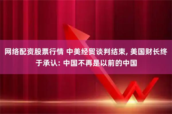 网络配资股票行情 中美经贸谈判结束, 美国财长终于承认: 中国不再是以前的中国