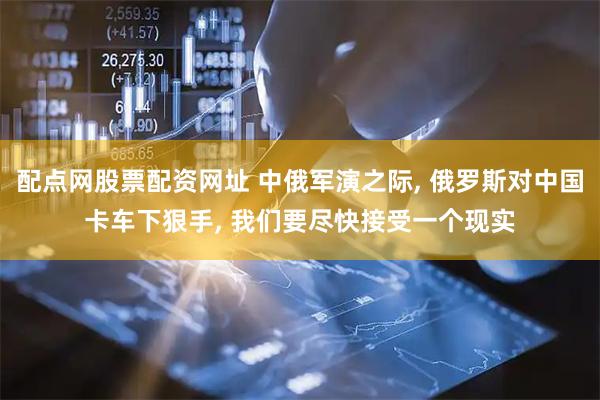 配点网股票配资网址 中俄军演之际, 俄罗斯对中国卡车下狠手, 我们要尽快接受一个现实