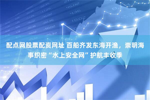 配点网股票配资网址 百船齐发东海开渔，崇明海事织密“水上安全网”护航丰收季