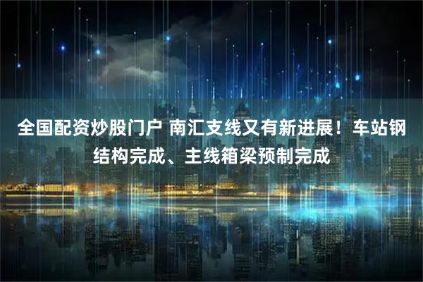 全国配资炒股门户 南汇支线又有新进展！车站钢结构完成、主线箱梁预制完成