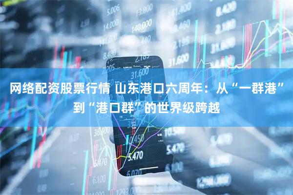 网络配资股票行情 山东港口六周年：从“一群港”到“港口群”的世界级跨越