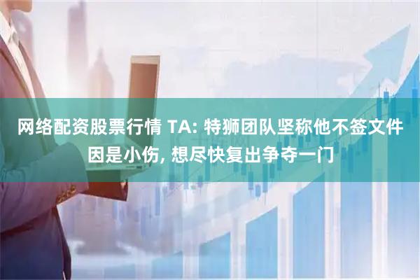网络配资股票行情 TA: 特狮团队坚称他不签文件因是小伤, 想尽快复出争夺一门