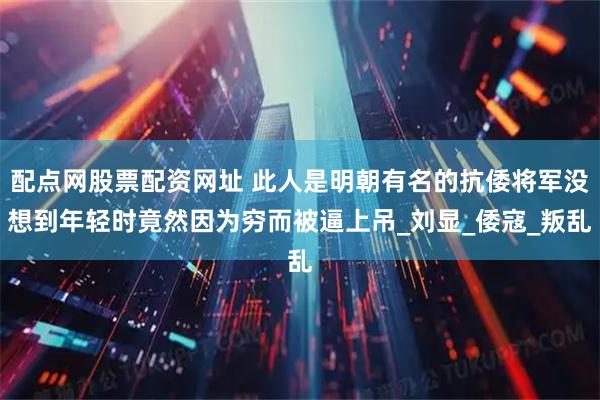 配点网股票配资网址 此人是明朝有名的抗倭将军没想到年轻时竟然因为穷而被逼上吊_刘显_倭寇_叛乱