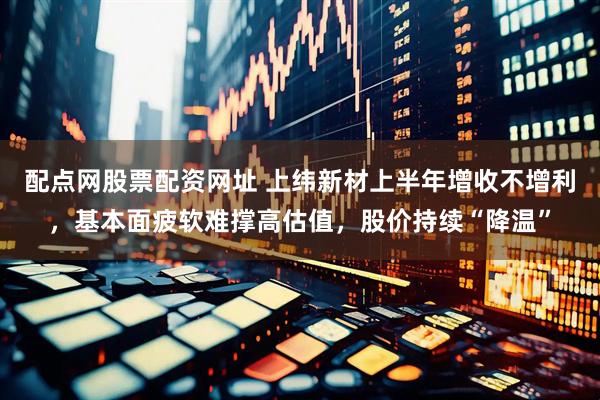 配点网股票配资网址 上纬新材上半年增收不增利，基本面疲软难撑高估值，股价持续“降温”