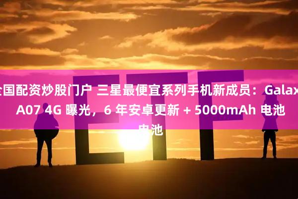 全国配资炒股门户 三星最便宜系列手机新成员：Galaxy A07 4G 曝光，6 年安卓更新 + 5000mAh 电池