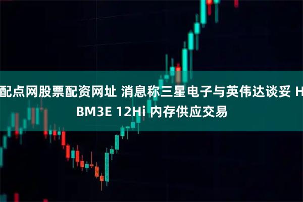 配点网股票配资网址 消息称三星电子与英伟达谈妥 HBM3E 12Hi 内存供应交易