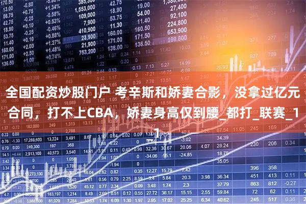 全国配资炒股门户 考辛斯和娇妻合影，没拿过亿元合同，打不上CBA，娇妻身高仅到腰_都打_联赛_1