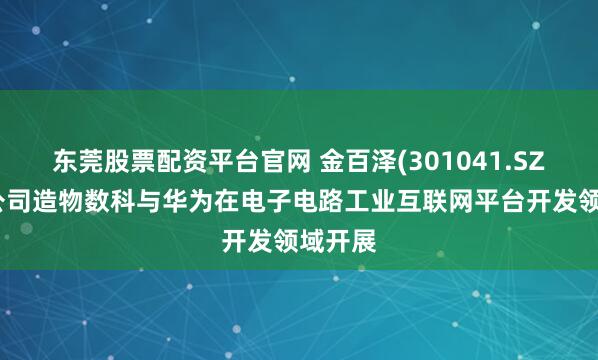 东莞股票配资平台官网 金百泽(301041.SZ)：子公司造物数科与华为在电子电路工业互联网平台开发领域开展