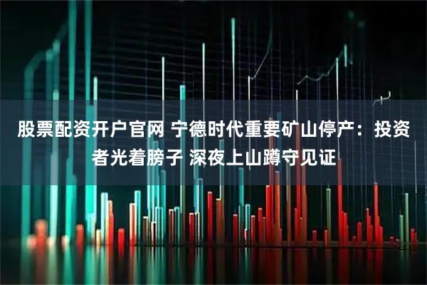 股票配资开户官网 宁德时代重要矿山停产：投资者光着膀子 深夜上山蹲守见证
