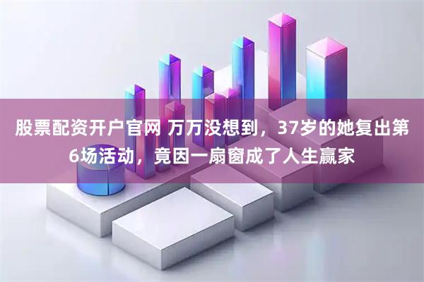 股票配资开户官网 万万没想到，37岁的她复出第6场活动，竟因一扇窗成了人生赢家