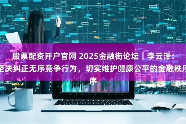 股票配资开户官网 2025金融街论坛｜李云泽：坚决纠正无序竞争行为，切实维护健康公平的金融秩序