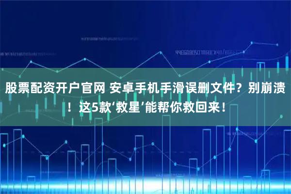 股票配资开户官网 安卓手机手滑误删文件？别崩溃！这5款‘救星’能帮你救回来！