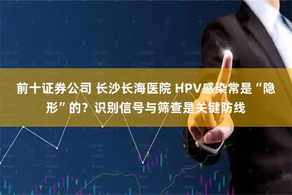 前十证券公司 长沙长海医院 HPV感染常是“隐形”的？识别信号与筛查是关键防线