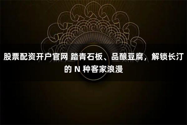 股票配资开户官网 踏青石板、品酿豆腐，解锁长汀的 N 种客家浪漫