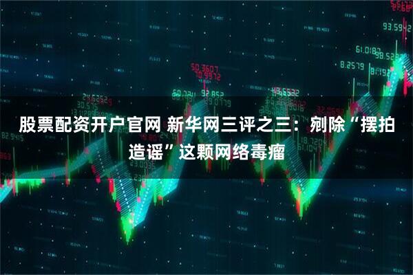 股票配资开户官网 新华网三评之三：剜除“摆拍造谣”这颗网络毒瘤