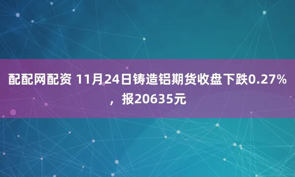 配配网配资 11月24日铸造铝期货收盘下跌0.27%，报20635元