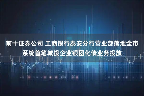 前十证券公司 工商银行泰安分行营业部落地全市系统首笔城投企业银团化债业务投放