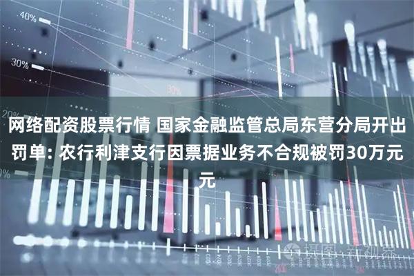 网络配资股票行情 国家金融监管总局东营分局开出罚单: 农行利津支行因票据业务不合规被罚30万元