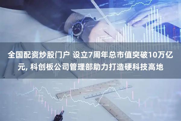 全国配资炒股门户 设立7周年总市值突破10万亿元, 科创板公司管理部助力打造硬科技高地