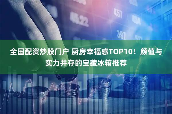 全国配资炒股门户 厨房幸福感TOP10！颜值与实力并存的宝藏冰箱推荐