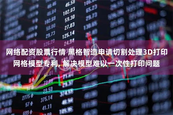 网络配资股票行情 黑格智造申请切割处理3D打印网格模型专利, 解决模型难以一次性打印问题