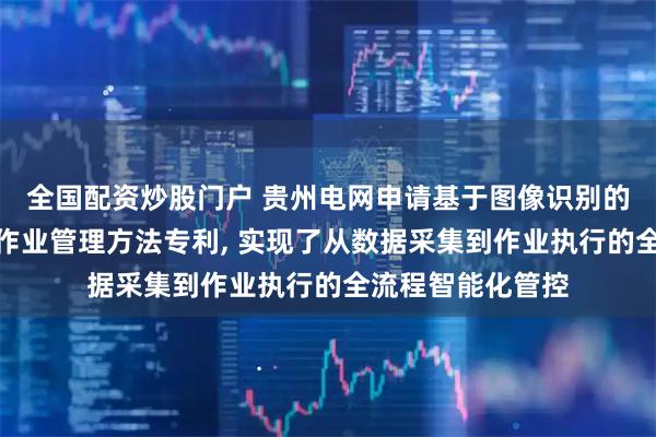 全国配资炒股门户 贵州电网申请基于图像识别的多设备智能协同作业管理方法专利, 实现了从数据采集到作业执行的全流程智能化管控